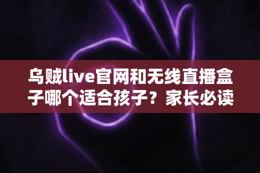 乌贼live官网和无线直播盒子哪个适合孩子？家长必读的完整对比与选择指南