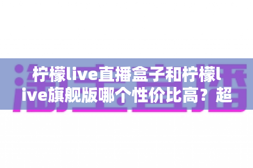 柠檬live直播盒子和柠檬live旗舰版哪个性价比高?超详细对比评测帮你选对不踩坑 柠檬live直播盒子和柠檬live旗舰版哪个性价比高?超详细对比评测帮你选对不踩坑