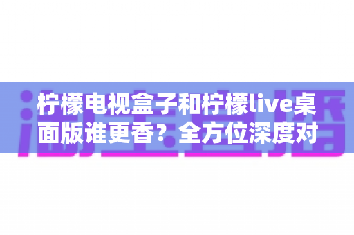 柠檬电视盒子和柠檬live桌面版谁更香?全方位深度对比评测,看完这篇再选不踩坑 柠檬电视盒子和柠檬live桌面版谁更香?全方位深度对比评测,看完这篇再选不踩坑