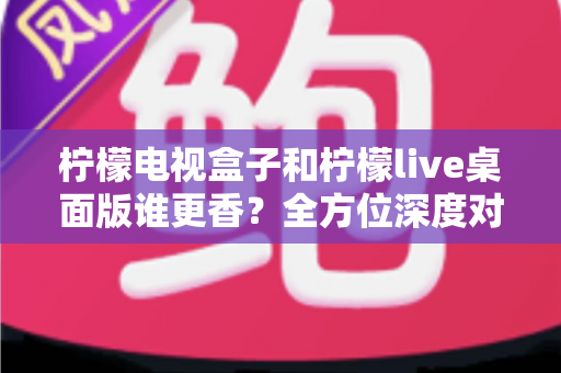 柠檬电视盒子和柠檬live桌面版谁更香？全方位深度对比评测，看完这篇再选不踩坑