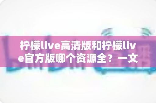 柠檬live高清版和柠檬live官方版哪个资源全？一文看懂两版本差异与选择指南