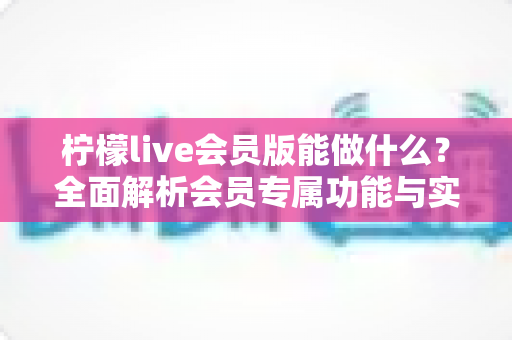 柠檬live会员版能做什么?全面解析会员专属功能与实用价值指南 柠檬live会员版能做什么?全面解析会员专属功能与实用价值指南