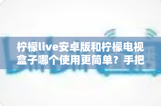 柠檬live安卓版和柠檬电视盒子哪个使用更简单？手把手对比评测，看完不再纠结