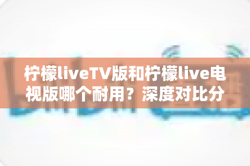 柠檬liveTV版和柠檬live电视版哪个耐用?深度对比分析与选购指南 柠檬liveTV版和柠檬live电视版哪个耐用?深度对比分析与选购指南