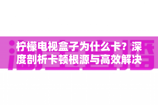 柠檬电视盒子为什么卡？深度剖析卡顿根源与高效解决指南，让您的观影体验流畅如新