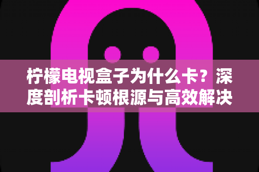 柠檬电视盒子为什么卡？深度剖析卡顿根源与高效解决指南，让您的观影体验流畅如新