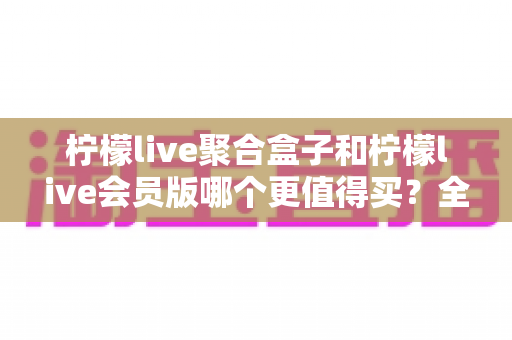 柠檬live聚合盒子和柠檬live会员版哪个更值得买？全方位深度对比，帮你选对不选贵