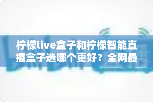 柠檬live盒子和柠檬智能直播盒子选哪个更好?全网最详细选购对比指南,看完不再纠结 柠檬live盒子和柠檬智能直播盒子选哪个更好?全网最详细选购对比指南,看完不再纠结