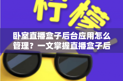 卧室直播盒子后台应用怎么管理？一文掌握直播盒子后台应用管理的核心方法与实操技巧