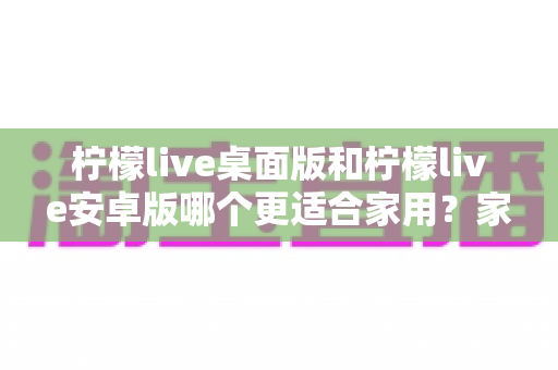 柠檬live桌面版和柠檬live安卓版哪个更适合家用？家庭用户必看的深度对比与实用选择指南