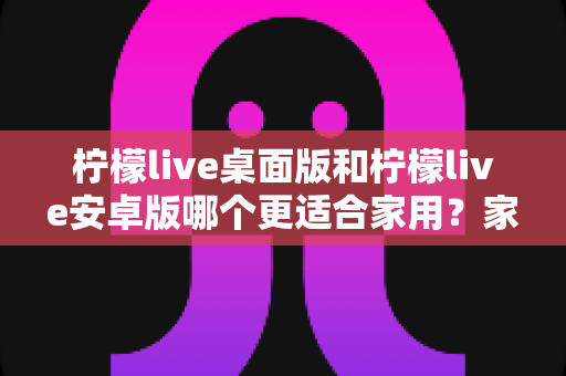 柠檬live桌面版和柠檬live安卓版哪个更适合家用？家庭用户必看的深度对比与实用选择指南