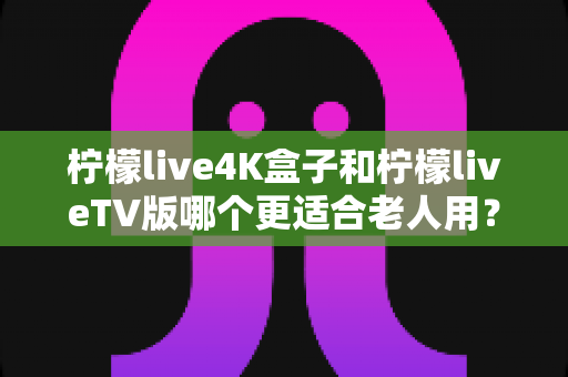 柠檬live4K盒子和柠檬liveTV版哪个更适合老人用？中老年家庭电视观影设备选购全攻略