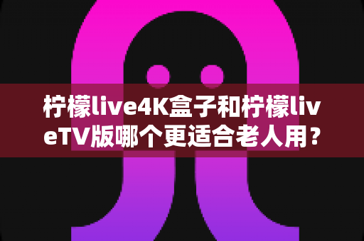 柠檬live4K盒子和柠檬liveTV版哪个更适合老人用？中老年家庭电视观影设备选购全攻略
