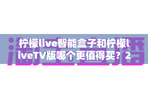柠檬live智能盒子和柠檬liveTV版哪个更值得买?2025年最全选购对比指南 柠檬live智能盒子和柠檬liveTV版哪个更值得买?2025年最全选购对比指南