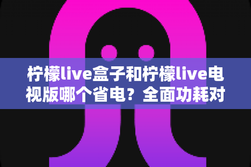 柠檬live盒子和柠檬live电视版哪个省电?全面功耗对比与省电实用指南 柠檬live盒子和柠檬live电视版哪个省电?全面功耗对比与省电实用指南