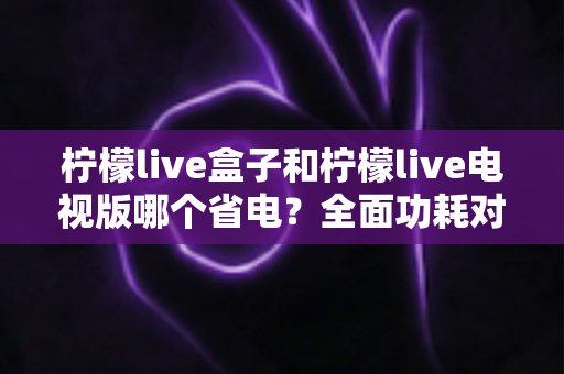 柠檬live盒子和柠檬live电视版哪个省电?全面功耗对比与省电实用指南 柠檬live盒子和柠檬live电视版哪个省电?全面功耗对比与省电实用指南