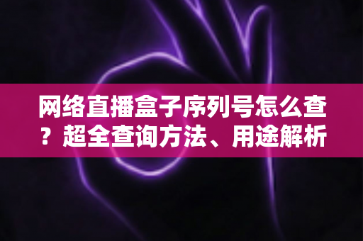 网络直播盒子序列号怎么查?超全查询方法、用途解析与防骗指南一网打尽 网络直播盒子序列号怎么查?超全查询方法、用途解析与防骗指南一网打尽