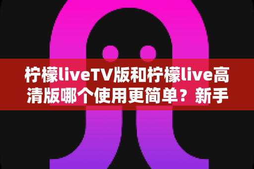 柠檬liveTV版和柠檬live高清版哪个使用更简单?新手零门槛上手全攻略与深度对比测评 柠檬liveTV版和柠檬live高清版哪个使用更简单?新手零门槛上手全攻略与深度对比测评