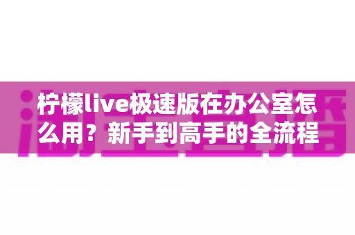 柠檬live极速版在办公室怎么用?新手到高手的全流程实操指南 柠檬live极速版在办公室怎么用?新手到高手的全流程实操指南