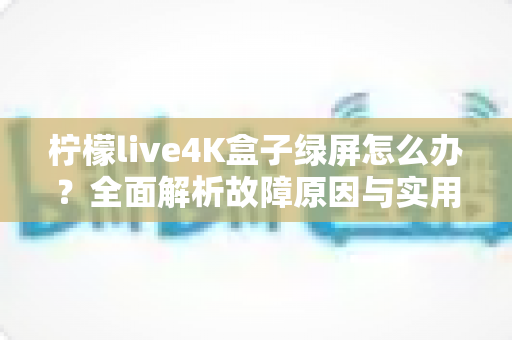 柠檬live4K盒子绿屏怎么办？全面解析故障原因与实用解决技巧，快速恢复高清观影体验
