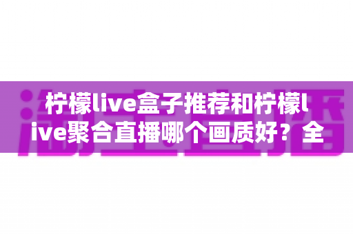 柠檬live盒子推荐和柠檬live聚合直播哪个画质好?全面解析与选择指南助你轻松决策 柠檬live盒子推荐和柠檬live聚合直播哪个画质好?全面解析与选择指南助你轻松决策