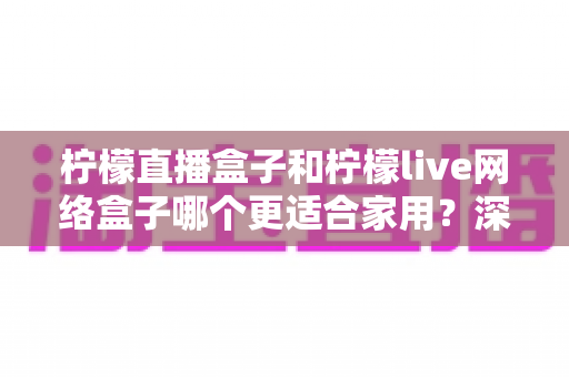 柠檬直播盒子和柠檬live网络盒子哪个更适合家用?深度对比帮你选对家庭影音好帮手 柠檬直播盒子和柠檬live网络盒子哪个更适合家用?深度对比帮你选对家庭影音好帮手