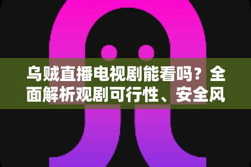 乌贼直播电视剧能看吗？全面解析观剧可行性、安全风险与正版替代方案