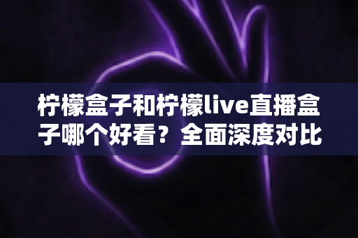柠檬盒子和柠檬live直播盒子哪个好看？全面深度对比评测，帮你选出最适合的观影音盒