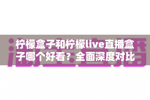 柠檬盒子和柠檬live直播盒子哪个好看？全面深度对比评测，帮你选出最适合的观影音盒