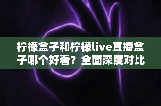 柠檬盒子和柠檬live直播盒子哪个好看？全面深度对比评测，帮你选出最适合的观影音盒