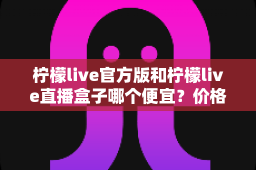 柠檬live官方版和柠檬live直播盒子哪个便宜？价格对比与省钱选购全攻略