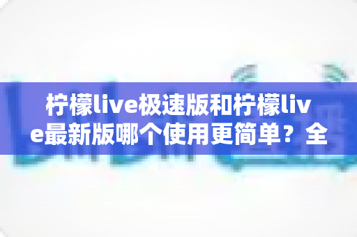 柠檬live极速版和柠檬live最新版哪个使用更简单？全方位对比解析帮你轻松选对版本