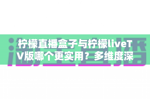 柠檬直播盒子与柠檬liveTV版哪个更实用？多维度深度对比帮你选对工具