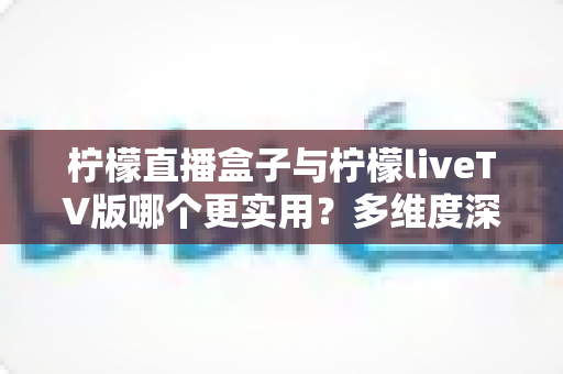 柠檬直播盒子与柠檬liveTV版哪个更实用？多维度深度对比帮你选对工具