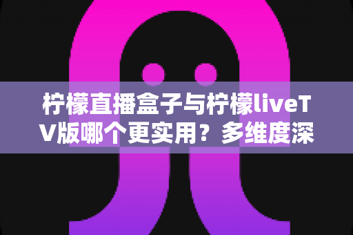 柠檬直播盒子与柠檬liveTV版哪个更实用？多维度深度对比帮你选对工具