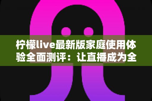 柠檬live最新版家庭使用体验全面测评：让直播成为全家共享的欢乐时光