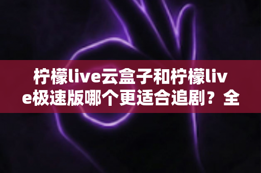 柠檬live云盒子和柠檬live极速版哪个更适合追剧?全面对比解析助你选对追剧利器 柠檬live云盒子和柠檬live极速版哪个更适合追剧?全面对比解析助你选对追剧利器