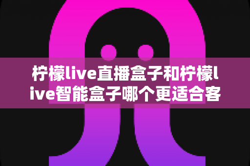 柠檬live直播盒子和柠檬live智能盒子哪个更适合客厅?一篇讲透选购逻辑的深度对比指南 柠檬live直播盒子和柠檬live智能盒子哪个更适合客厅?一篇讲透选购逻辑的深度对比指南