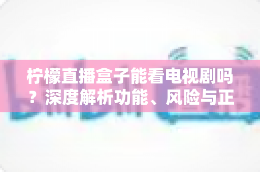 柠檬直播盒子能看电视剧吗?深度解析功能、风险与正版观影指南 柠檬直播盒子能看电视剧吗?深度解析功能、风险与正版观影指南