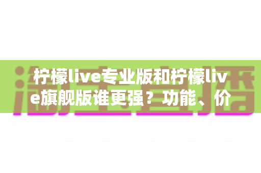 柠檬live专业版和柠檬live旗舰版谁更强?功能、价格与选购全维度深度测评 柠檬live专业版和柠檬live旗舰版谁更强?功能、价格与选购全维度深度测评