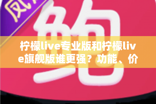 柠檬live专业版和柠檬live旗舰版谁更强?功能、价格与选购全维度深度测评 柠檬live专业版和柠檬live旗舰版谁更强?功能、价格与选购全维度深度测评