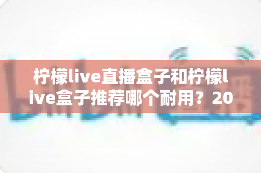 柠檬live直播盒子和柠檬live盒子推荐哪个耐用?2025年最新选购指南与深度耐用性对比分析 柠檬live直播盒子和柠檬live盒子推荐哪个耐用?2025年最新选购指南与深度耐用性对比分析