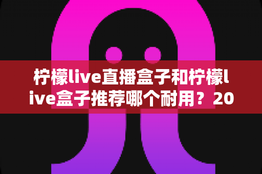 柠檬live直播盒子和柠檬live盒子推荐哪个耐用?2025年最新选购指南与深度耐用性对比分析 柠檬live直播盒子和柠檬live盒子推荐哪个耐用?2025年最新选购指南与深度耐用性对比分析