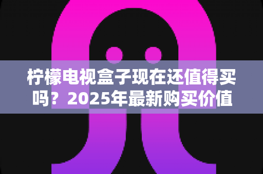 柠檬电视盒子现在还值得买吗?2025年最新购买价值深度分析与选购指南 柠檬电视盒子现在还值得买吗?2025年最新购买价值深度分析与选购指南