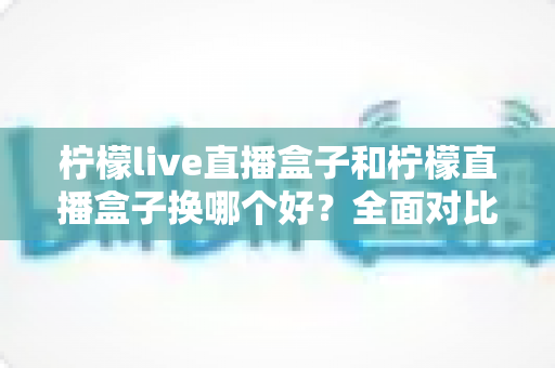 柠檬live直播盒子和柠檬直播盒子换哪个好？全面对比解析助你做出明智选择