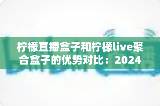 柠檬直播盒子和柠檬live聚合盒子的优势对比：2024最全深度评测与选购指南