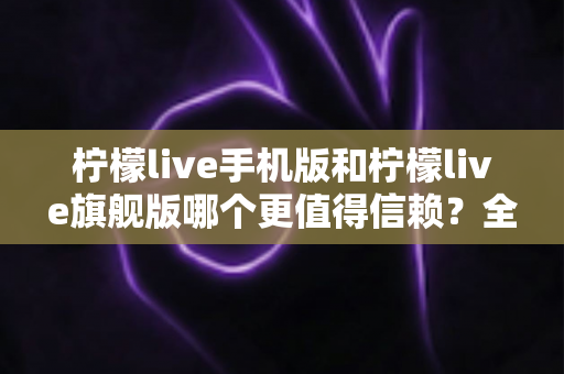 柠檬live手机版和柠檬live旗舰版哪个更值得信赖?全方位深度对比与避坑指南 柠檬live手机版和柠檬live旗舰版哪个更值得信赖?全方位深度对比与避坑指南
