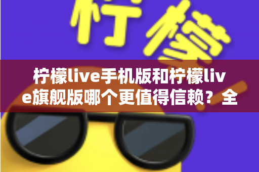 柠檬live手机版和柠檬live旗舰版哪个更值得信赖?全方位深度对比与避坑指南 柠檬live手机版和柠檬live旗舰版哪个更值得信赖?全方位深度对比与避坑指南