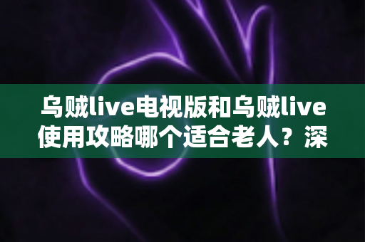 乌贼live电视版和乌贼live使用攻略哪个适合老人?深度对比解析,帮长辈轻松畅享直播大屏体验 乌贼live电视版和乌贼live使用攻略哪个适合老人?深度对比解析,帮长辈轻松畅享直播大屏体验