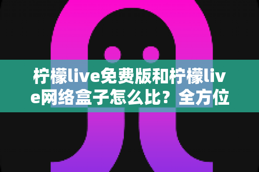 柠檬live免费版和柠檬live网络盒子怎么比？全方位对比解析帮你选对不踩坑